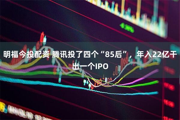 明福今投配资 腾讯投了四个“85后”，年入22亿干出一个IPO