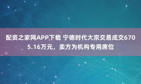 配资之家网APP下载 宁德时代大宗交易成交6705.16万元，卖方为机构专用席位