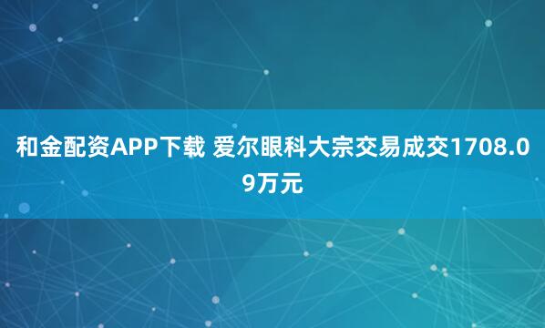和金配资APP下载 爱尔眼科大宗交易成交1708.09万元