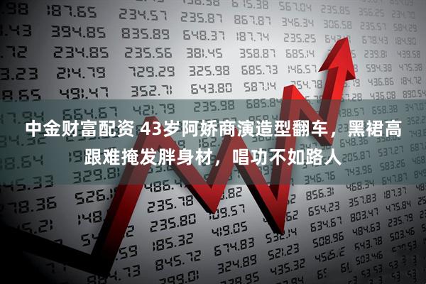 中金财富配资 43岁阿娇商演造型翻车，黑裙高跟难掩发胖身材，唱功不如路人