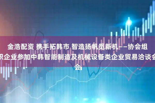 金浩配资 携手拓韩市 智造扬帆觅新机——协会组织企业参加中韩智能制造及机械设备类企业贸易洽谈会