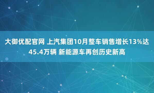 大御优配官网 上汽集团10月整车销售增长13%达45.4万辆 新能源车再创历史新高