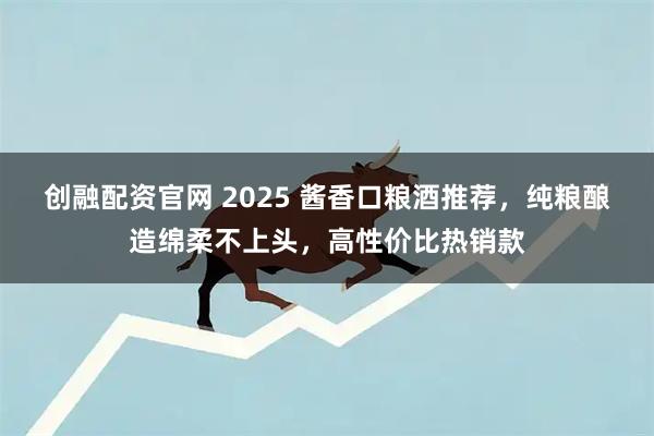 创融配资官网 2025 酱香口粮酒推荐，纯粮酿造绵柔不上头，高性价比热销款