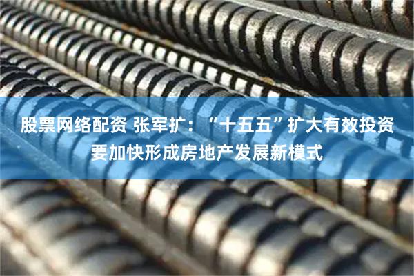 股票网络配资 张军扩：“十五五”扩大有效投资要加快形成房地产发展新模式