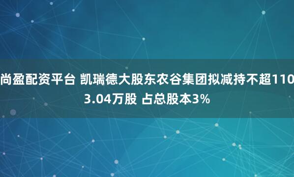 尚盈配资平台 凯瑞德大股东农谷集团拟减持不超1103.04万股 占总股本3%