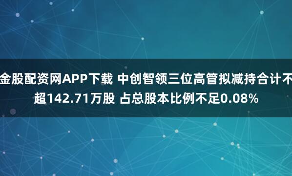 金股配资网APP下载 中创智领三位高管拟减持合计不超142.71万股 占总股本比例不足0.08%