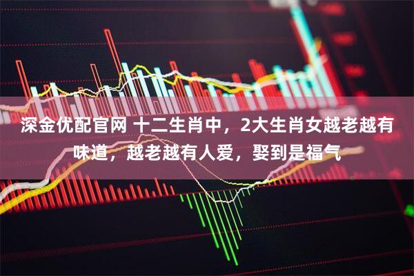 深金优配官网 十二生肖中，2大生肖女越老越有味道，越老越有人爱，娶到是福气