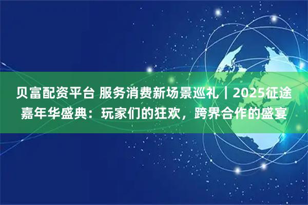 贝富配资平台 服务消费新场景巡礼｜2025征途嘉年华盛典：玩家们的狂欢，跨界合作的盛宴