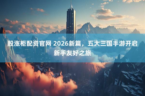股涨柜配资官网 2026新篇，五大三国手游开启新手友好之旅