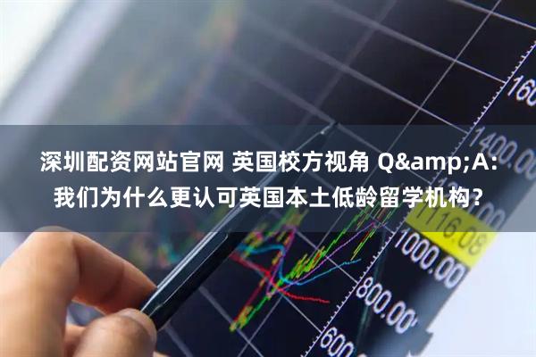 深圳配资网站官网 英国校方视角 Q&A：我们为什么更认可英国本土低龄留学机构？