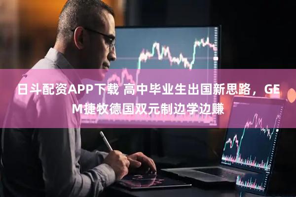 日斗配资APP下载 高中毕业生出国新思路，GEM捷牧德国双元制边学边赚