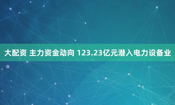 大配资 主力资金动向 123.23亿元潜入电力设备业