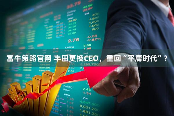 富牛策略官网 丰田更换CEO，重回“平庸时代”？