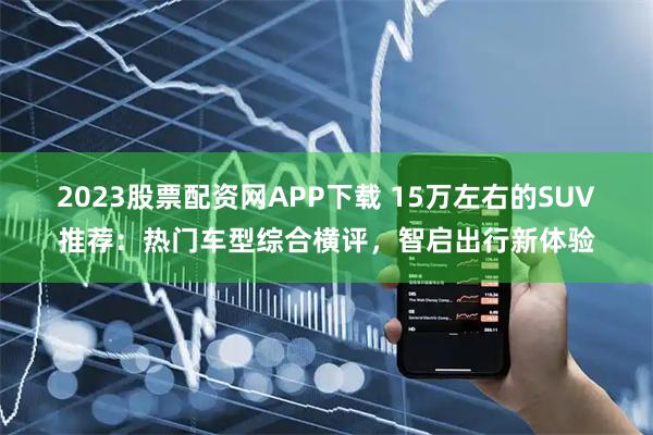 2023股票配资网APP下载 15万左右的SUV推荐：热门车型综合横评，智启出行新体验