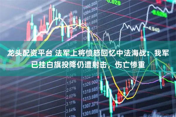 龙头配资平台 法军上将愤怒回忆中法海战：我军已挂白旗投降仍遭射击，伤亡惨重