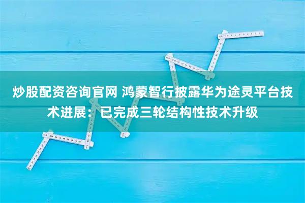 炒股配资咨询官网 鸿蒙智行披露华为途灵平台技术进展：已完成三轮结构性技术升级
