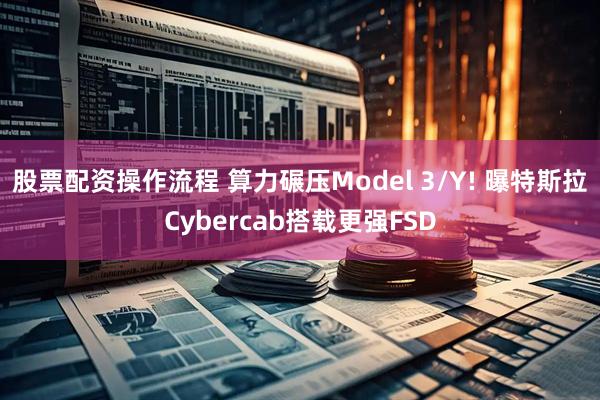 股票配资操作流程 算力碾压Model 3/Y! 曝特斯拉Cybercab搭载更强FSD