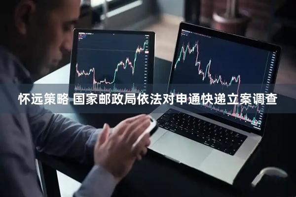 怀远策略 国家邮政局依法对申通快递立案调查