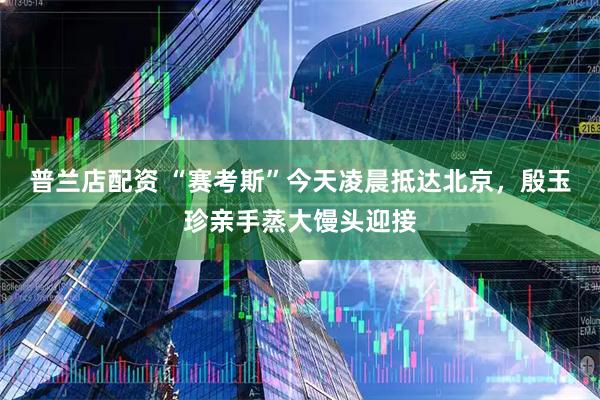 普兰店配资 “赛考斯”今天凌晨抵达北京，殷玉珍亲手蒸大馒头迎接