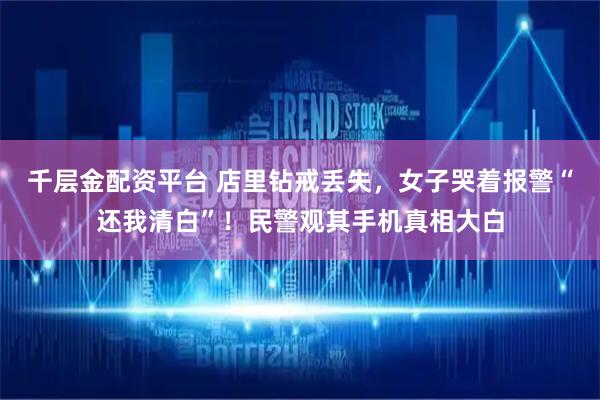 千层金配资平台 店里钻戒丢失，女子哭着报警“还我清白”！民警观其手机真相大白